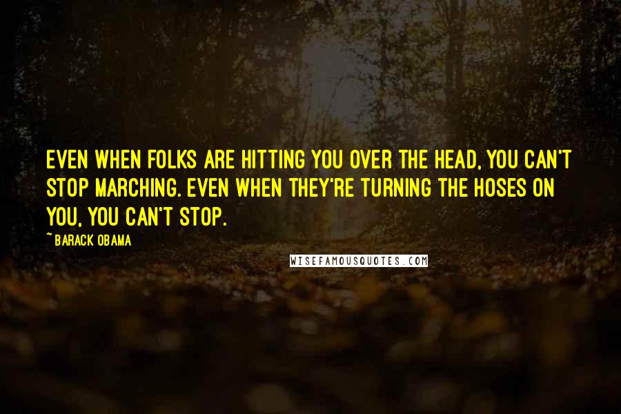 Barack Obama Quotes: Even when folks are hitting you over the head, you can't stop marching. Even when they're turning the hoses on you, you can't stop.