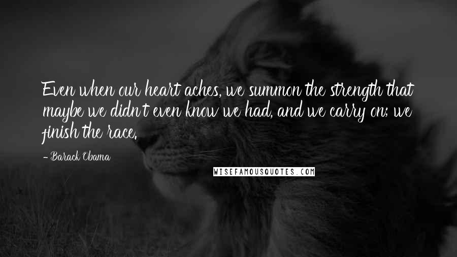 Barack Obama Quotes: Even when our heart aches, we summon the strength that maybe we didn't even know we had, and we carry on; we finish the race.