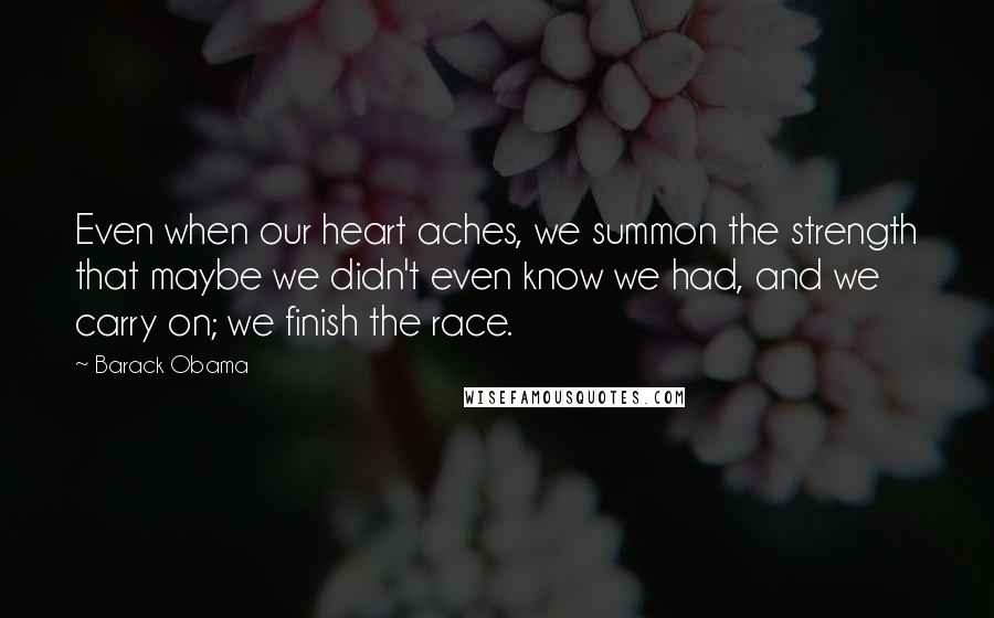 Barack Obama Quotes: Even when our heart aches, we summon the strength that maybe we didn't even know we had, and we carry on; we finish the race.