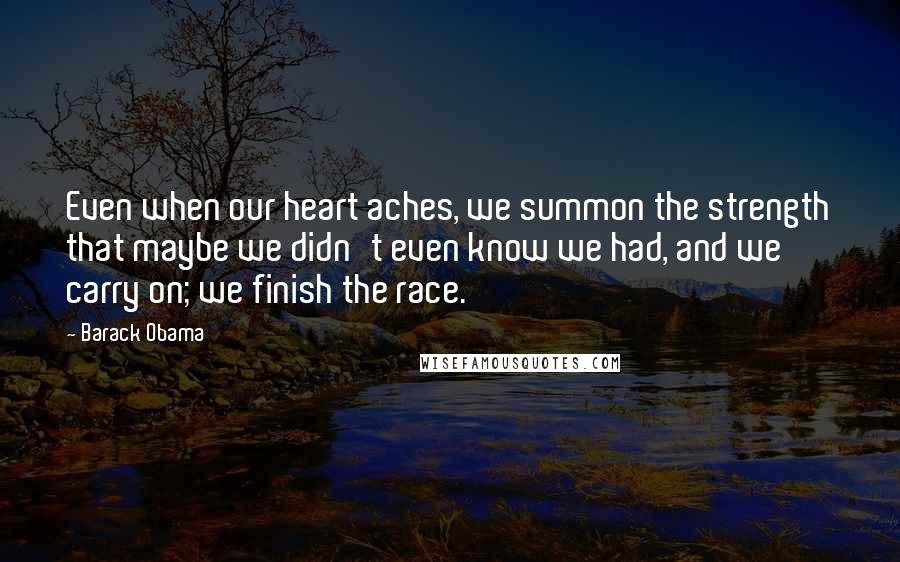 Barack Obama Quotes: Even when our heart aches, we summon the strength that maybe we didn't even know we had, and we carry on; we finish the race.