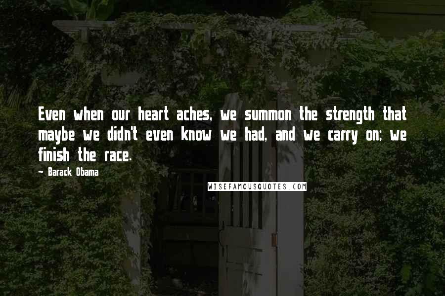 Barack Obama Quotes: Even when our heart aches, we summon the strength that maybe we didn't even know we had, and we carry on; we finish the race.