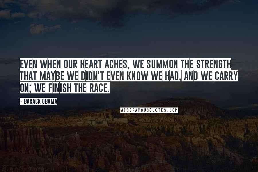 Barack Obama Quotes: Even when our heart aches, we summon the strength that maybe we didn't even know we had, and we carry on; we finish the race.