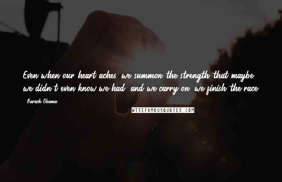 Barack Obama Quotes: Even when our heart aches, we summon the strength that maybe we didn't even know we had, and we carry on; we finish the race.