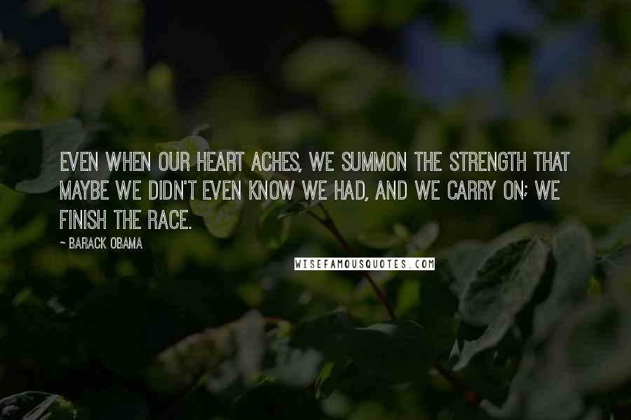 Barack Obama Quotes: Even when our heart aches, we summon the strength that maybe we didn't even know we had, and we carry on; we finish the race.