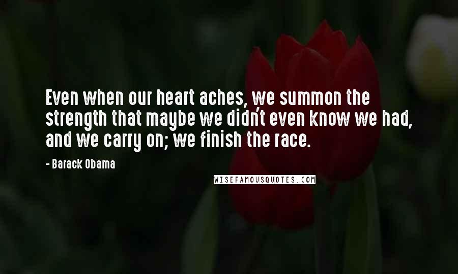 Barack Obama Quotes: Even when our heart aches, we summon the strength that maybe we didn't even know we had, and we carry on; we finish the race.