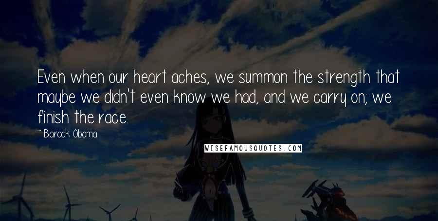 Barack Obama Quotes: Even when our heart aches, we summon the strength that maybe we didn't even know we had, and we carry on; we finish the race.