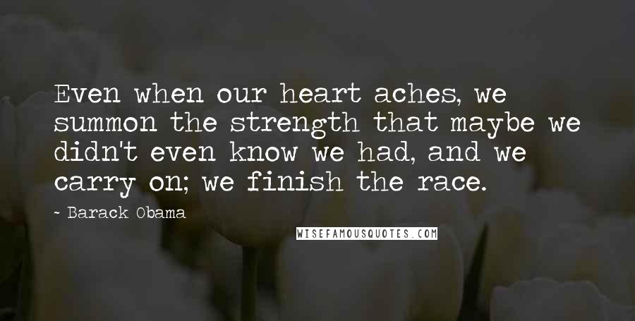 Barack Obama Quotes: Even when our heart aches, we summon the strength that maybe we didn't even know we had, and we carry on; we finish the race.