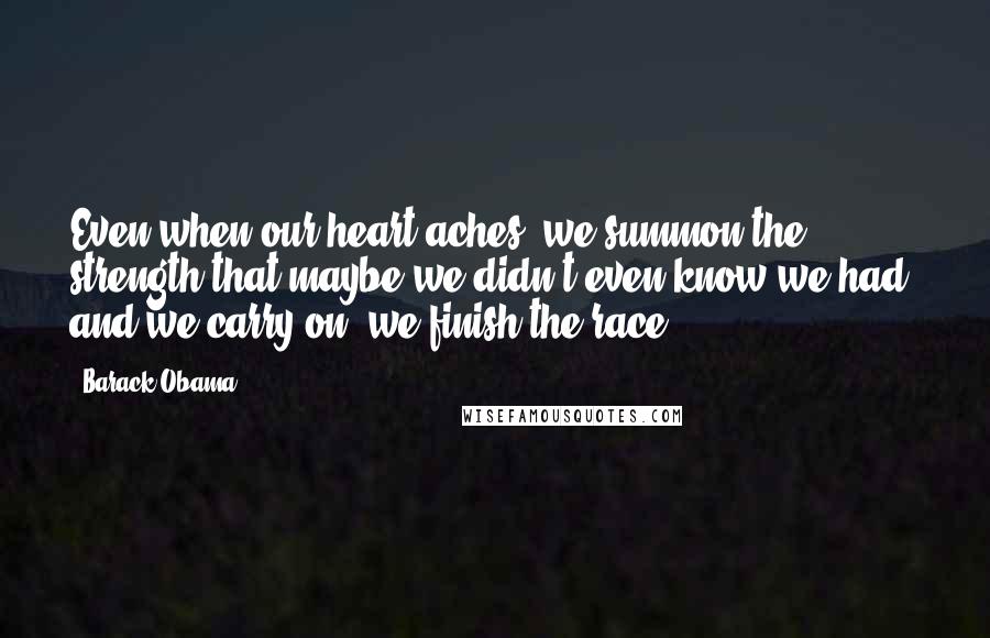 Barack Obama Quotes: Even when our heart aches, we summon the strength that maybe we didn't even know we had, and we carry on; we finish the race.