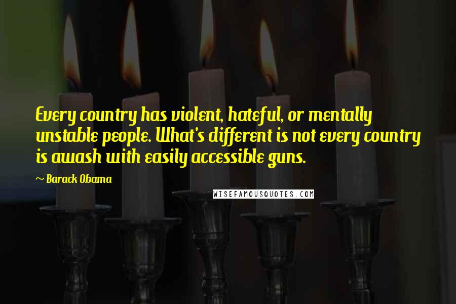 Barack Obama Quotes: Every country has violent, hateful, or mentally unstable people. What's different is not every country is awash with easily accessible guns.
