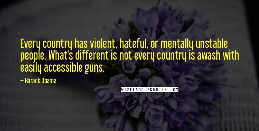 Barack Obama Quotes: Every country has violent, hateful, or mentally unstable people. What's different is not every country is awash with easily accessible guns.