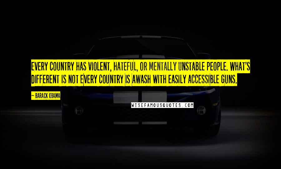 Barack Obama Quotes: Every country has violent, hateful, or mentally unstable people. What's different is not every country is awash with easily accessible guns.