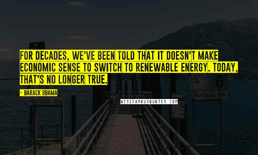 Barack Obama Quotes: For decades, we've been told that it doesn't make economic sense to switch to renewable energy. Today, that's no longer true.