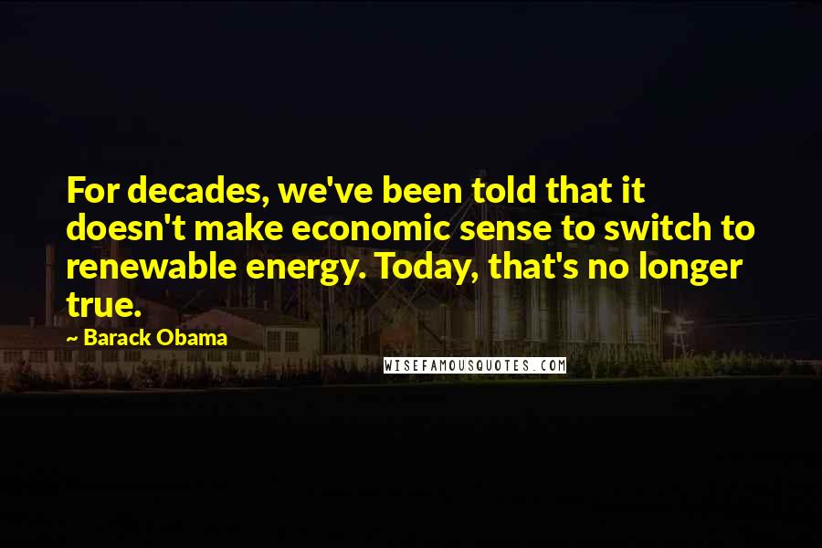 Barack Obama Quotes: For decades, we've been told that it doesn't make economic sense to switch to renewable energy. Today, that's no longer true.