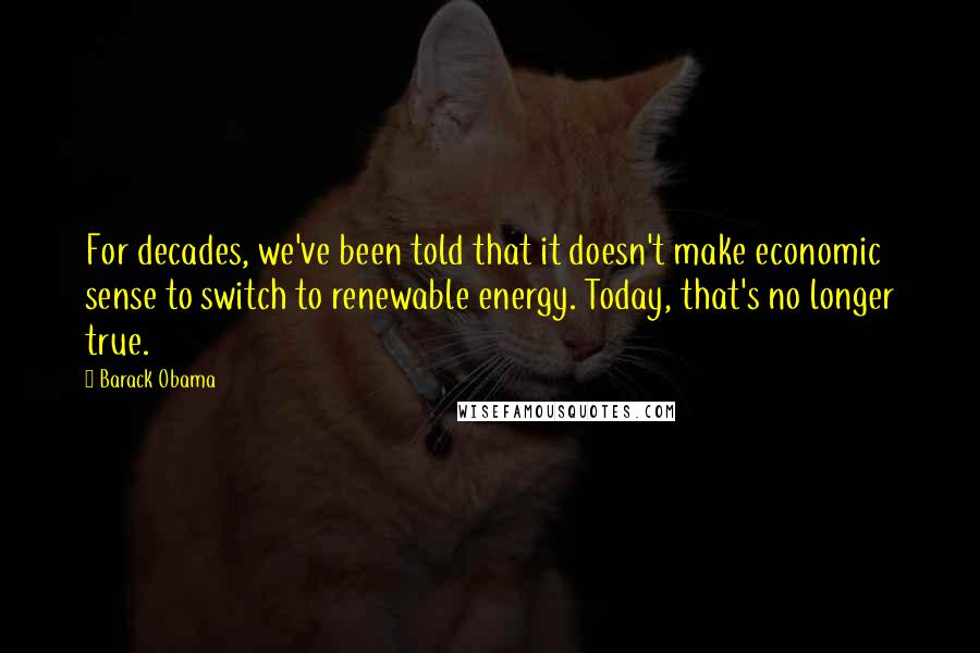 Barack Obama Quotes: For decades, we've been told that it doesn't make economic sense to switch to renewable energy. Today, that's no longer true.