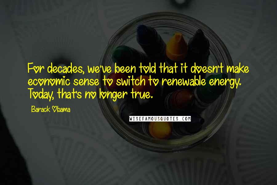 Barack Obama Quotes: For decades, we've been told that it doesn't make economic sense to switch to renewable energy. Today, that's no longer true.