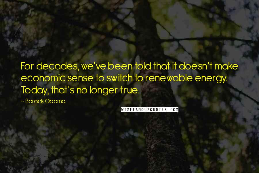 Barack Obama Quotes: For decades, we've been told that it doesn't make economic sense to switch to renewable energy. Today, that's no longer true.