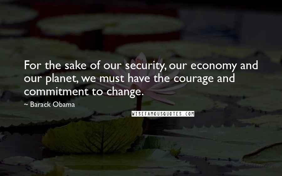 Barack Obama Quotes: For the sake of our security, our economy and our planet, we must have the courage and commitment to change.