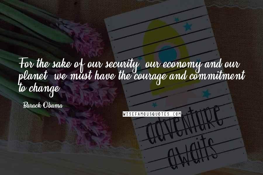 Barack Obama Quotes: For the sake of our security, our economy and our planet, we must have the courage and commitment to change.