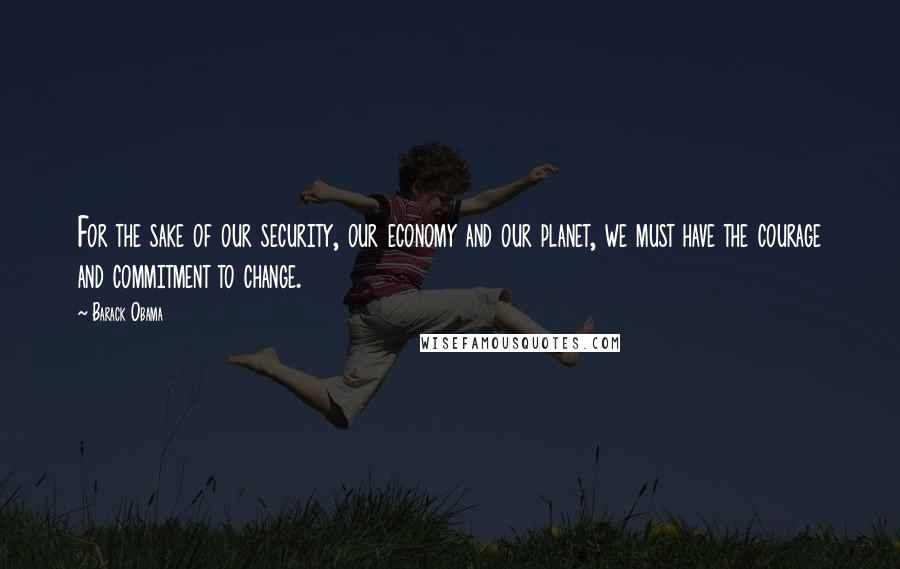 Barack Obama Quotes: For the sake of our security, our economy and our planet, we must have the courage and commitment to change.