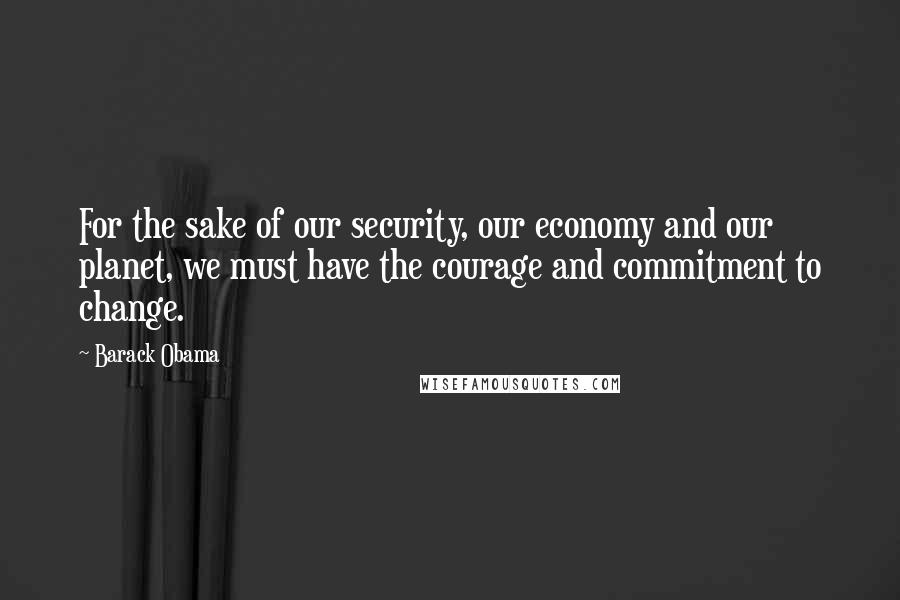 Barack Obama Quotes: For the sake of our security, our economy and our planet, we must have the courage and commitment to change.