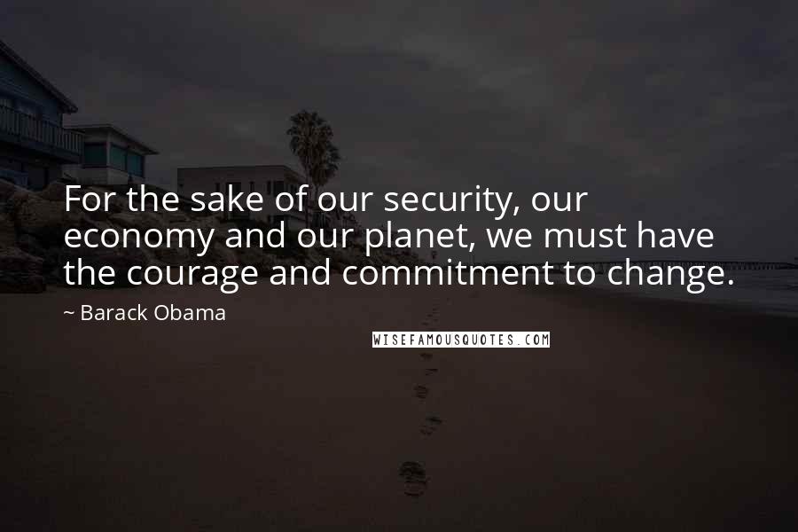 Barack Obama Quotes: For the sake of our security, our economy and our planet, we must have the courage and commitment to change.