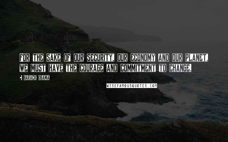 Barack Obama Quotes: For the sake of our security, our economy and our planet, we must have the courage and commitment to change.