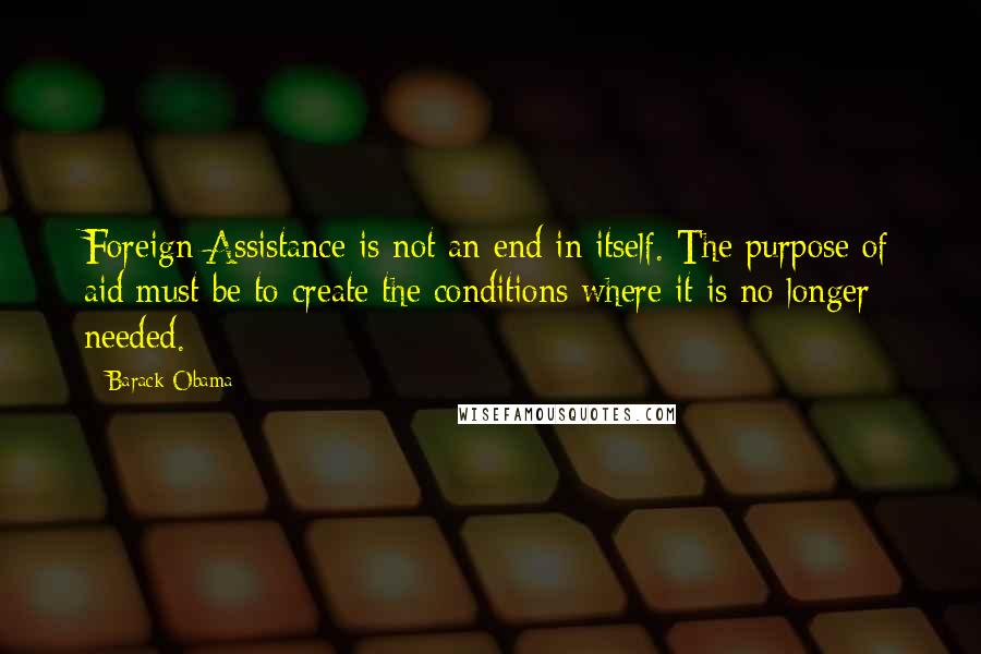 Barack Obama Quotes: Foreign Assistance is not an end in itself. The purpose of aid must be to create the conditions where it is no longer needed.