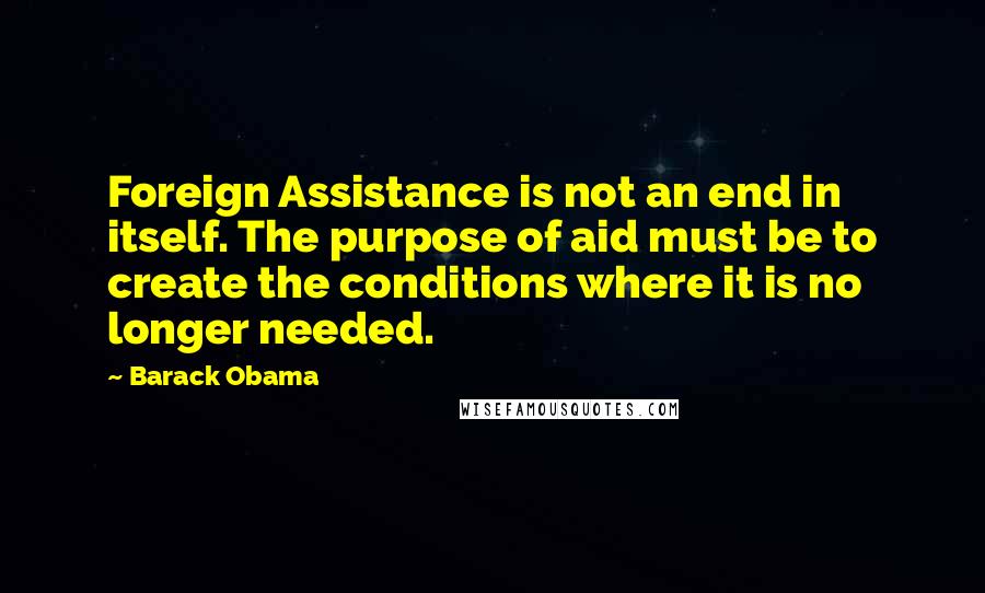 Barack Obama Quotes: Foreign Assistance is not an end in itself. The purpose of aid must be to create the conditions where it is no longer needed.