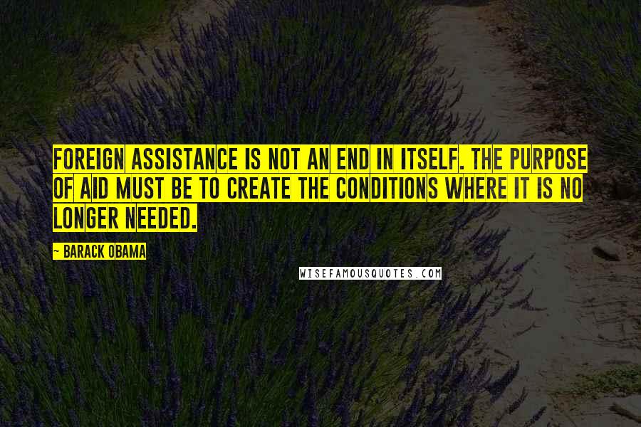 Barack Obama Quotes: Foreign Assistance is not an end in itself. The purpose of aid must be to create the conditions where it is no longer needed.