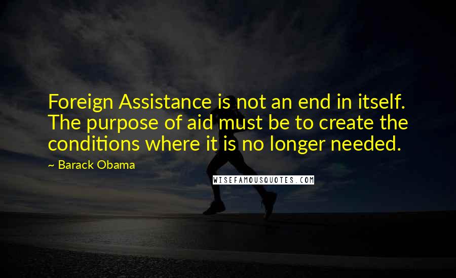 Barack Obama Quotes: Foreign Assistance is not an end in itself. The purpose of aid must be to create the conditions where it is no longer needed.