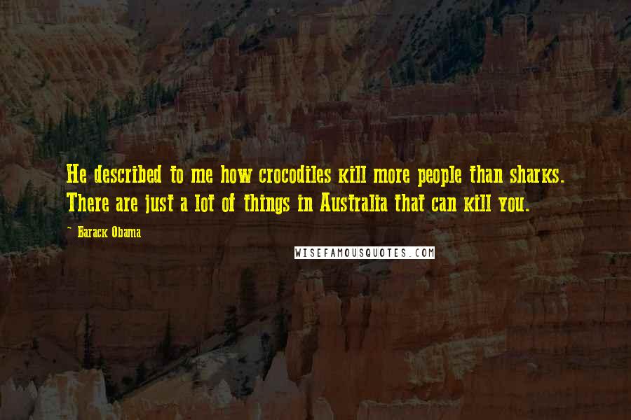 Barack Obama Quotes: He described to me how crocodiles kill more people than sharks. There are just a lot of things in Australia that can kill you.
