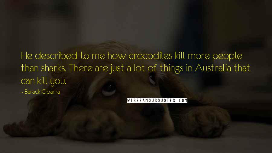 Barack Obama Quotes: He described to me how crocodiles kill more people than sharks. There are just a lot of things in Australia that can kill you.