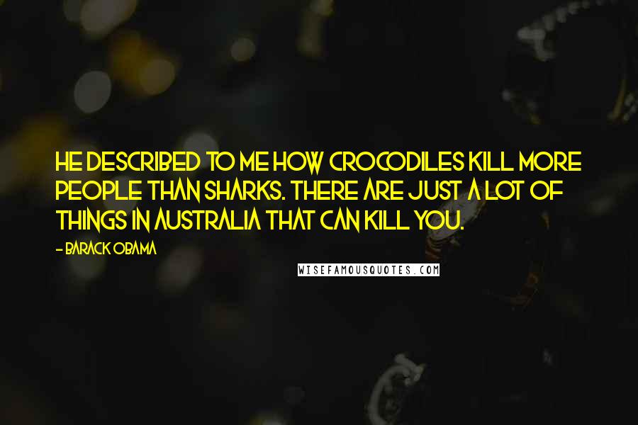 Barack Obama Quotes: He described to me how crocodiles kill more people than sharks. There are just a lot of things in Australia that can kill you.