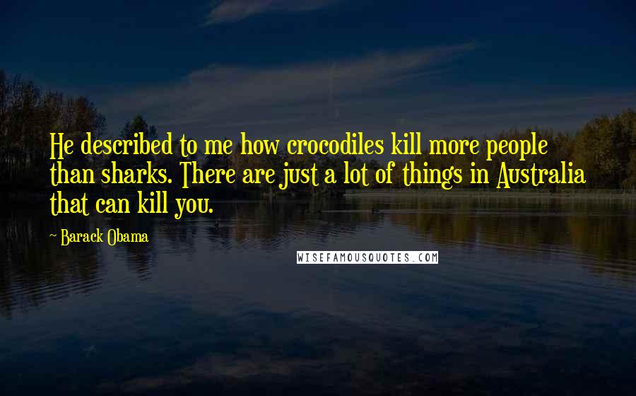 Barack Obama Quotes: He described to me how crocodiles kill more people than sharks. There are just a lot of things in Australia that can kill you.