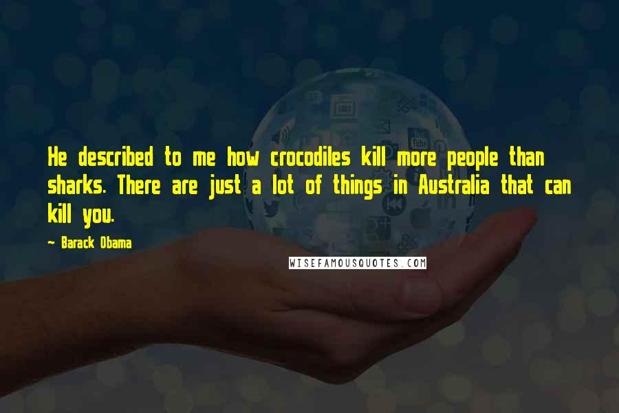 Barack Obama Quotes: He described to me how crocodiles kill more people than sharks. There are just a lot of things in Australia that can kill you.
