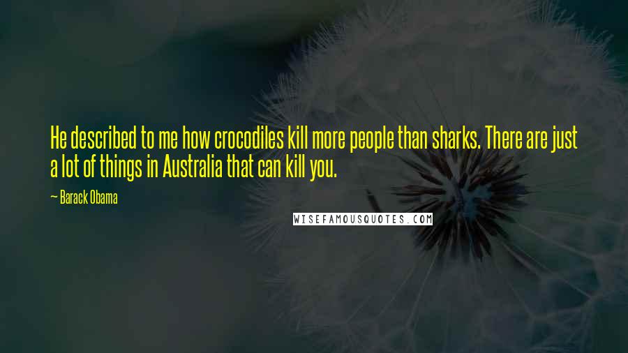 Barack Obama Quotes: He described to me how crocodiles kill more people than sharks. There are just a lot of things in Australia that can kill you.