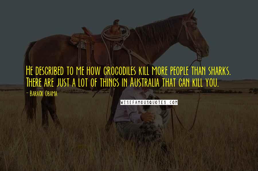 Barack Obama Quotes: He described to me how crocodiles kill more people than sharks. There are just a lot of things in Australia that can kill you.