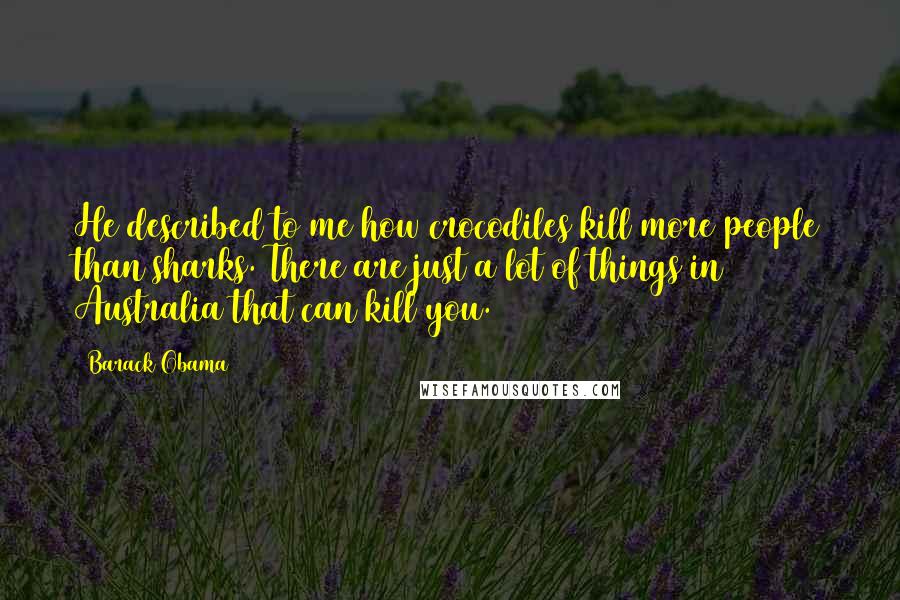 Barack Obama Quotes: He described to me how crocodiles kill more people than sharks. There are just a lot of things in Australia that can kill you.