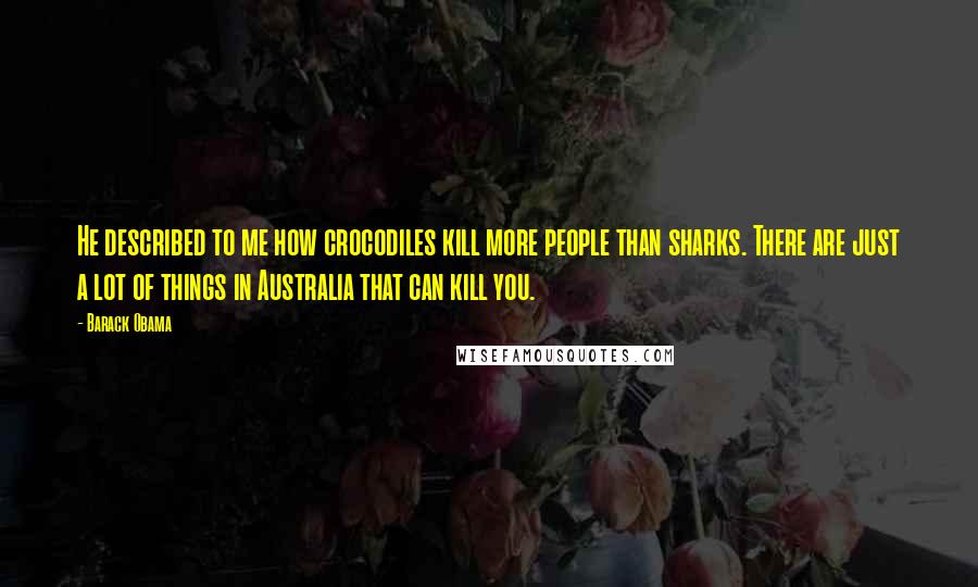 Barack Obama Quotes: He described to me how crocodiles kill more people than sharks. There are just a lot of things in Australia that can kill you.