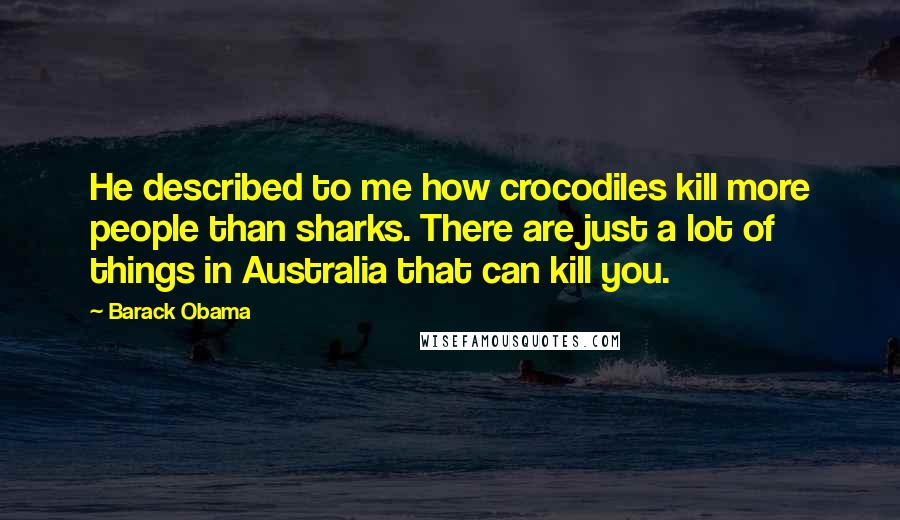 Barack Obama Quotes: He described to me how crocodiles kill more people than sharks. There are just a lot of things in Australia that can kill you.
