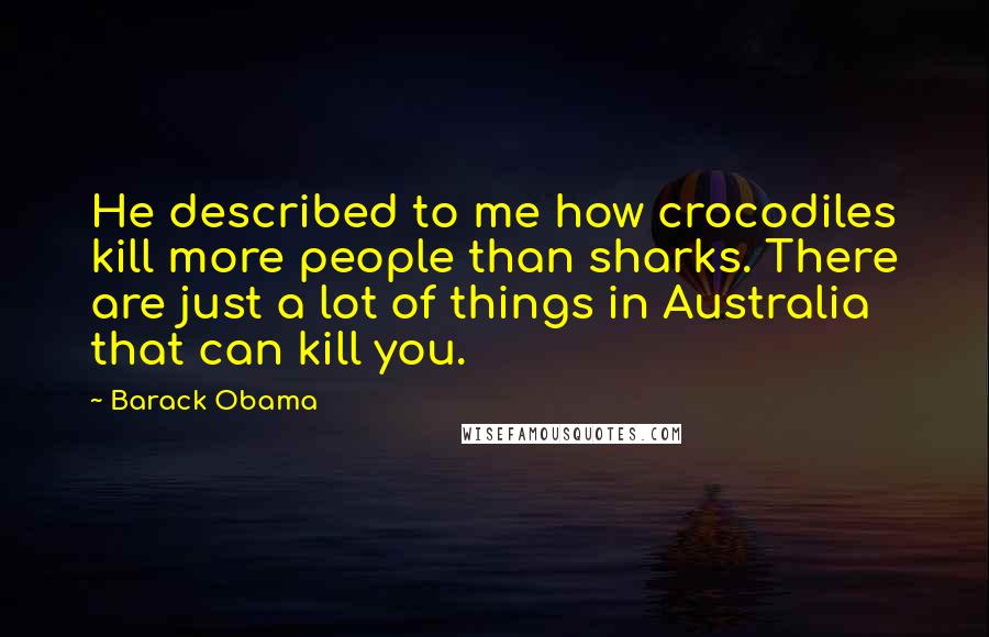 Barack Obama Quotes: He described to me how crocodiles kill more people than sharks. There are just a lot of things in Australia that can kill you.