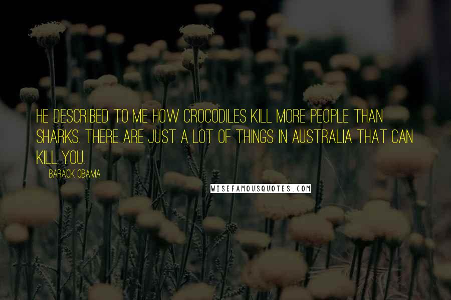 Barack Obama Quotes: He described to me how crocodiles kill more people than sharks. There are just a lot of things in Australia that can kill you.