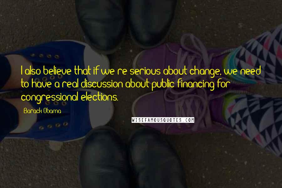 Barack Obama Quotes: I also believe that if we're serious about change, we need to have a real discussion about public financing for congressional elections.