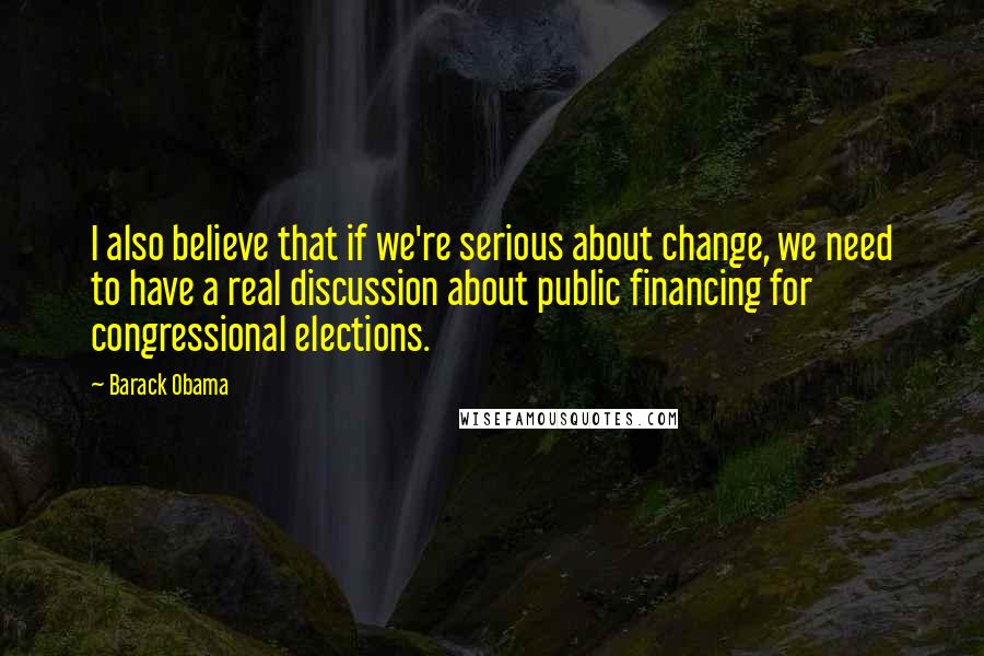 Barack Obama Quotes: I also believe that if we're serious about change, we need to have a real discussion about public financing for congressional elections.