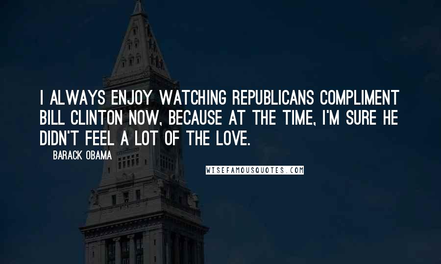 Barack Obama Quotes: I always enjoy watching Republicans compliment Bill Clinton now, because at the time, I'm sure he didn't feel a lot of the love.