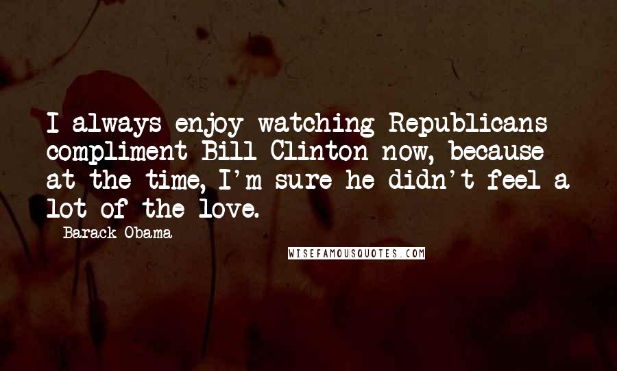 Barack Obama Quotes: I always enjoy watching Republicans compliment Bill Clinton now, because at the time, I'm sure he didn't feel a lot of the love.
