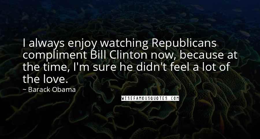 Barack Obama Quotes: I always enjoy watching Republicans compliment Bill Clinton now, because at the time, I'm sure he didn't feel a lot of the love.