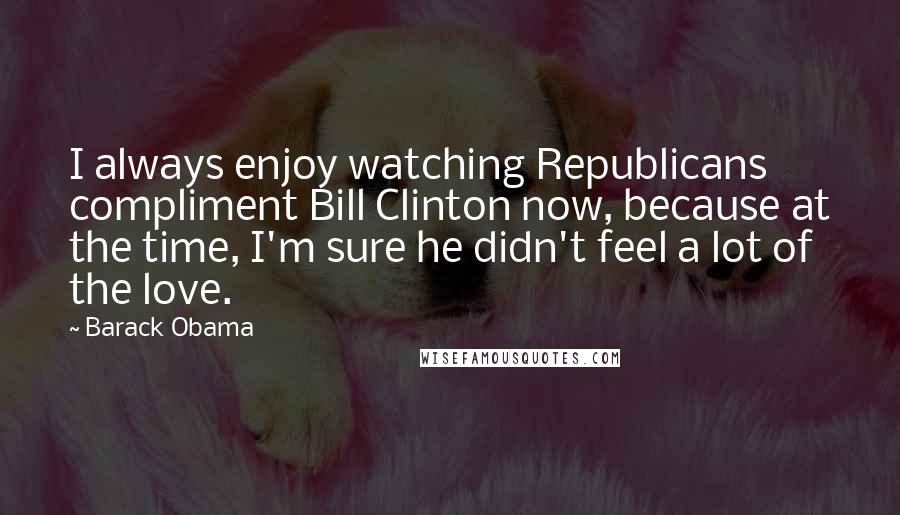 Barack Obama Quotes: I always enjoy watching Republicans compliment Bill Clinton now, because at the time, I'm sure he didn't feel a lot of the love.