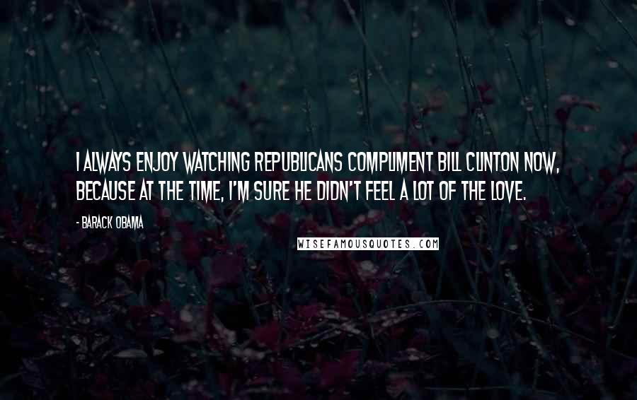 Barack Obama Quotes: I always enjoy watching Republicans compliment Bill Clinton now, because at the time, I'm sure he didn't feel a lot of the love.