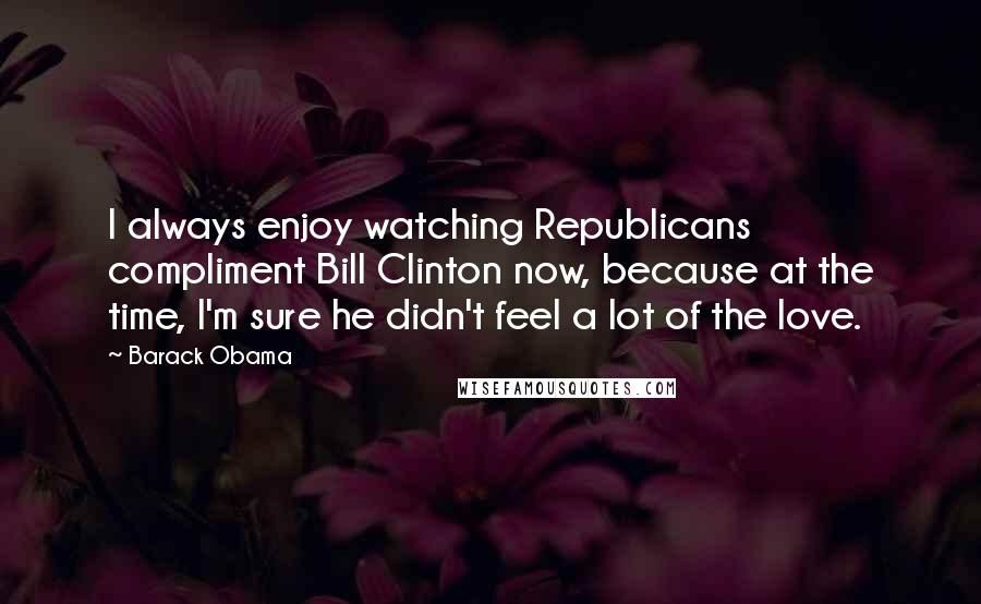 Barack Obama Quotes: I always enjoy watching Republicans compliment Bill Clinton now, because at the time, I'm sure he didn't feel a lot of the love.